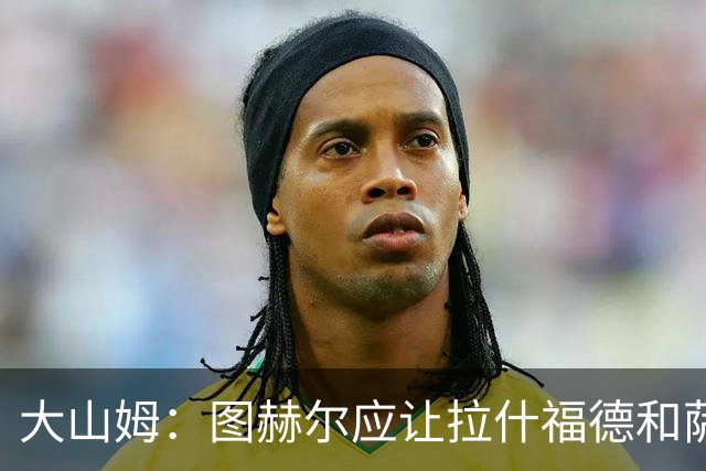 大山姆：图赫尔应让拉什福德和萨卡首发 戈登和马杜埃凯表现不行