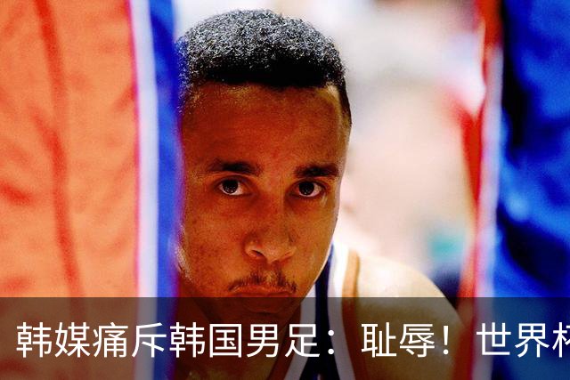 韩媒痛斥韩国男足：耻辱！世界杯历史最差成绩，未能争胜+不配晋级32强